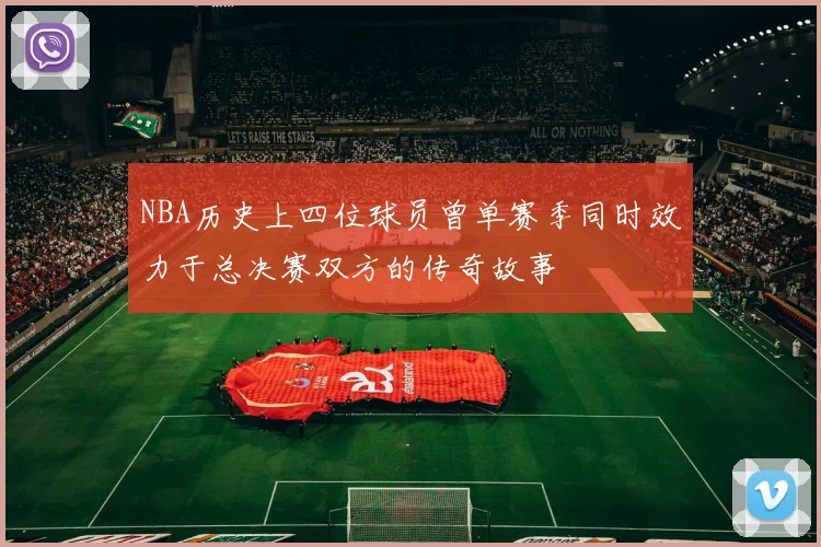 NBA历史上四位球员曾单赛季同时效力于总决赛双方的传奇故事