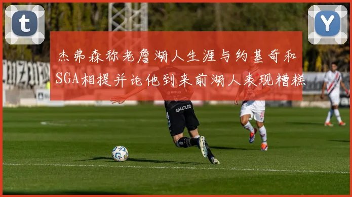 杰弗森称老詹湖人生涯与约基奇和SGA相提并论他到来前湖人表现糟糕如同废物