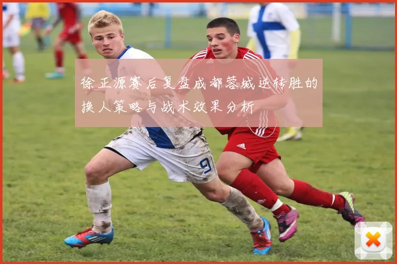 徐正源赛后复盘成都蓉城逆转胜的换人策略与战术效果分析
